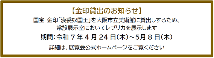 国宝 金印「漢委奴国王」を大阪市立美術館に貸出しするため、常設展示室においてレプリカを展示します。期間は令和7年4月24日(水)～5月8日(木)です。詳細は、大阪市立美術館のホームページをご覧ください。